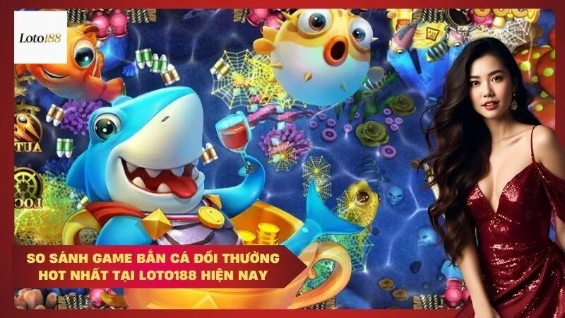 So sánh game bắn cá đổi thưởng hot nhất tại Loto188 hiện nay