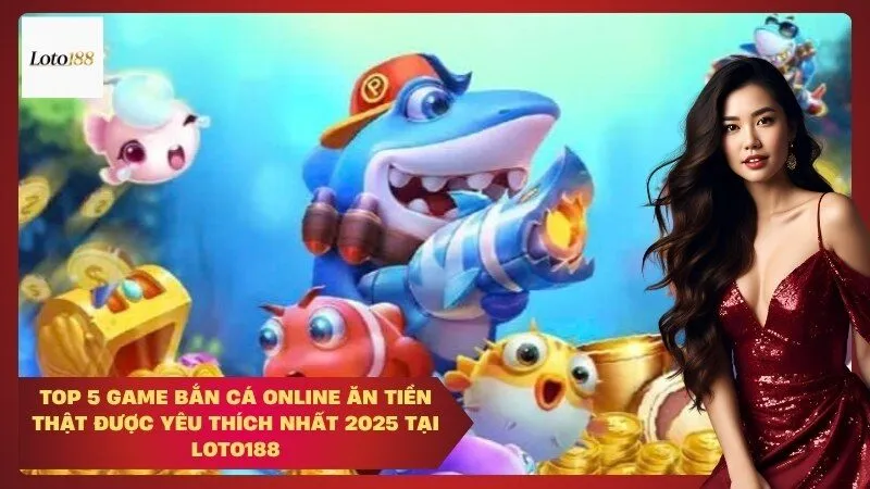 Top 5 game bắn cá online ăn tiền thật được yêu thích nhất 2025 tại Loto188